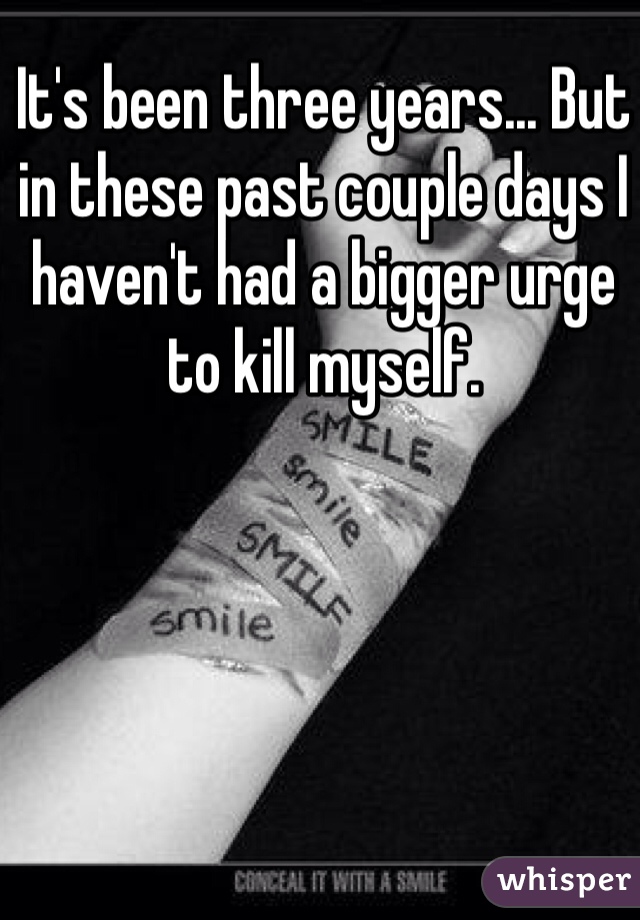 It's been three years... But in these past couple days I haven't had a bigger urge to kill myself. 