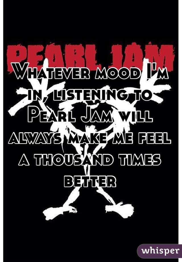 Whatever mood I'm in, listening to Pearl Jam will always make me feel a thousand times better