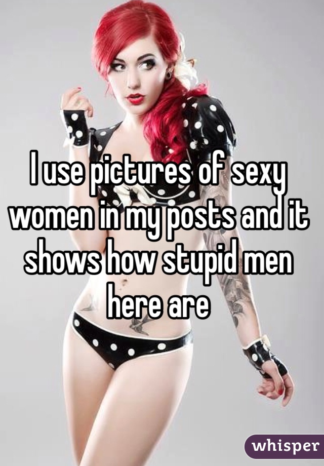 I use pictures of sexy women in my posts and it shows how stupid men here are 