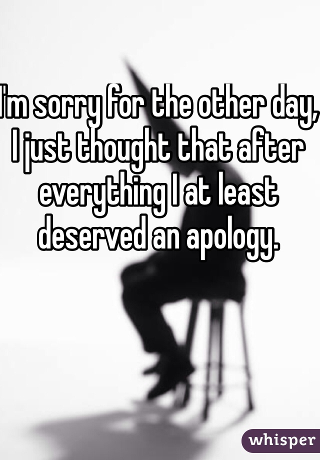 I'm sorry for the other day, I just thought that after everything I at least deserved an apology. 