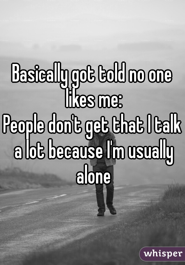Basically got told no one likes me:
People don't get that I talk a lot because I'm usually alone