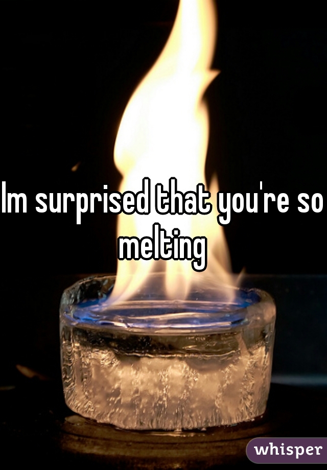 Im surprised that you're so melting 