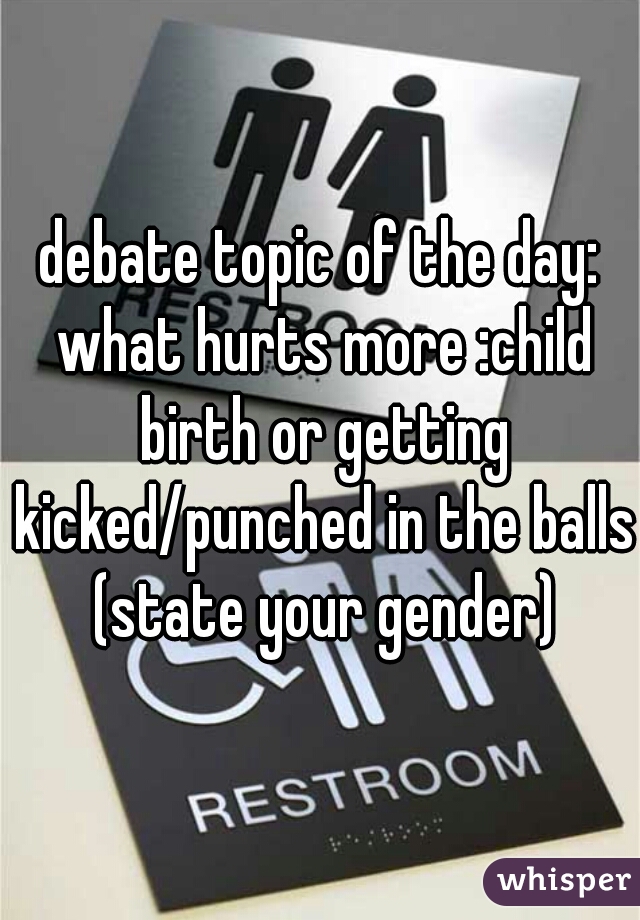 debate topic of the day: what hurts more :child birth or getting kicked/punched in the balls (state your gender)