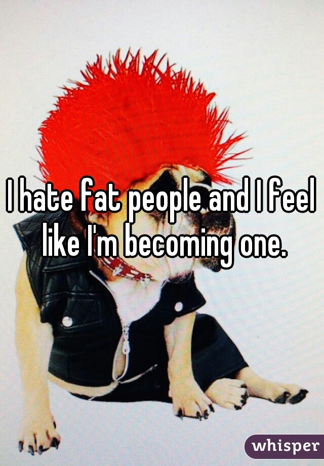 I hate fat people and I feel like I'm becoming one.
