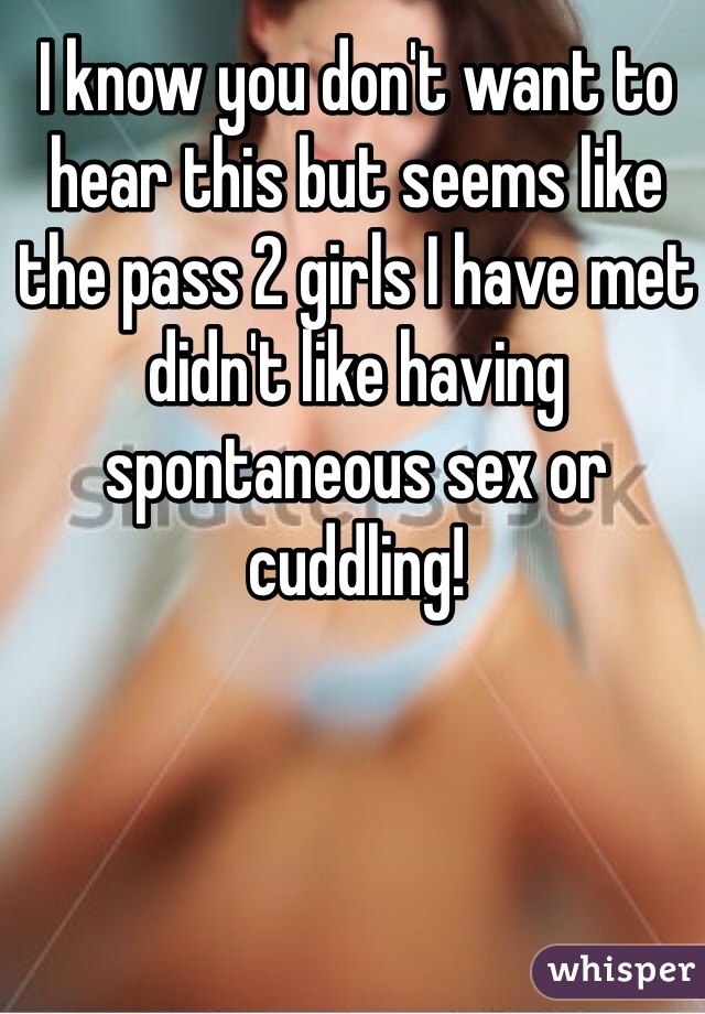 I know you don't want to hear this but seems like the pass 2 girls I have met didn't like having spontaneous sex or cuddling!