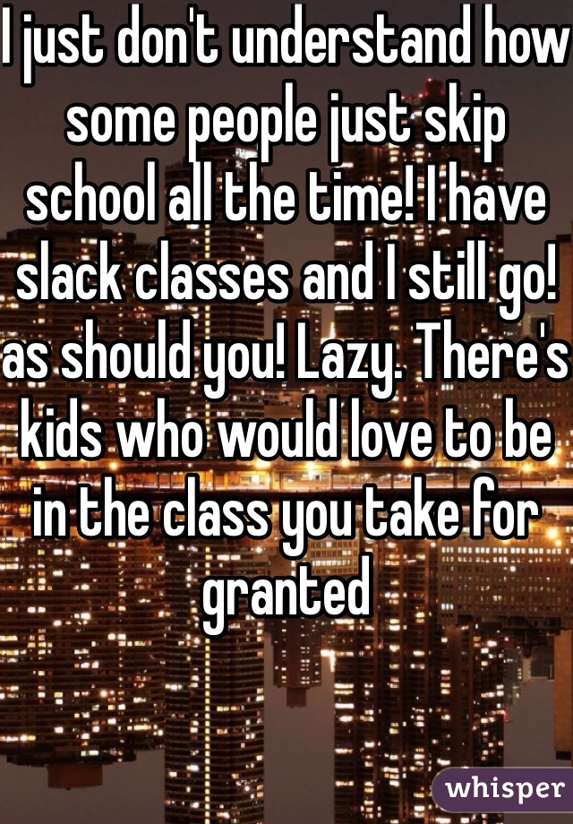 I just don't understand how some people just skip school all the time! I have slack classes and I still go! as should you! Lazy. There's kids who would love to be in the class you take for granted