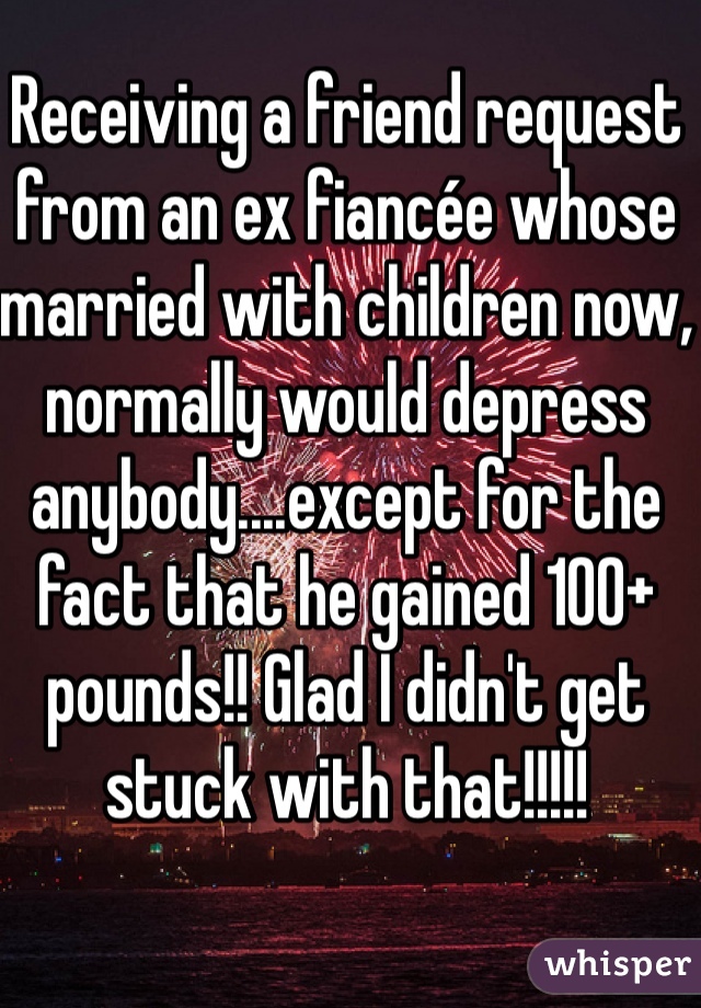 Receiving a friend request from an ex fiancée whose married with children now, normally would depress anybody....except for the fact that he gained 100+ pounds!! Glad I didn't get stuck with that!!!!!