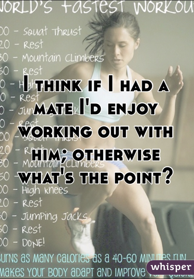 I think if I had a mate I'd enjoy working out with him; otherwise what's the point?