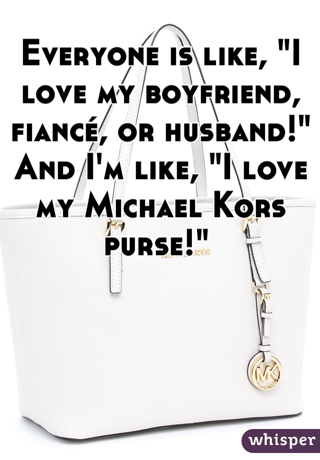 Everyone is like, "I love my boyfriend, fiancé, or husband!" And I'm like, "I love my Michael Kors purse!" 