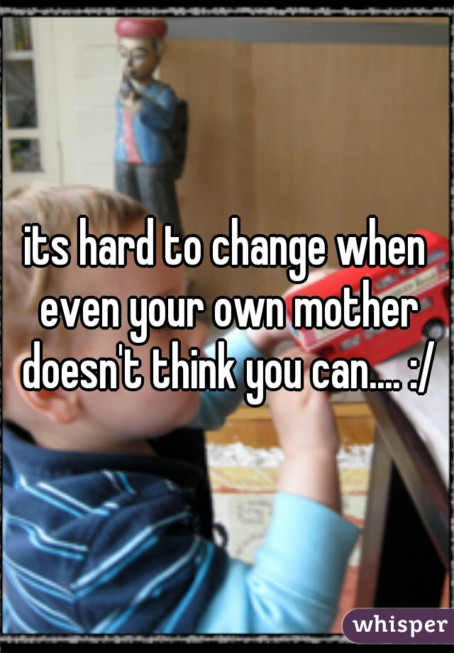 its hard to change when even your own mother doesn't think you can.... :/