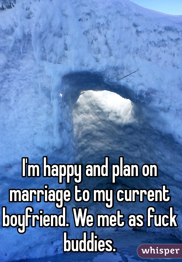 I'm happy and plan on marriage to my current boyfriend. We met as fuck buddies. 