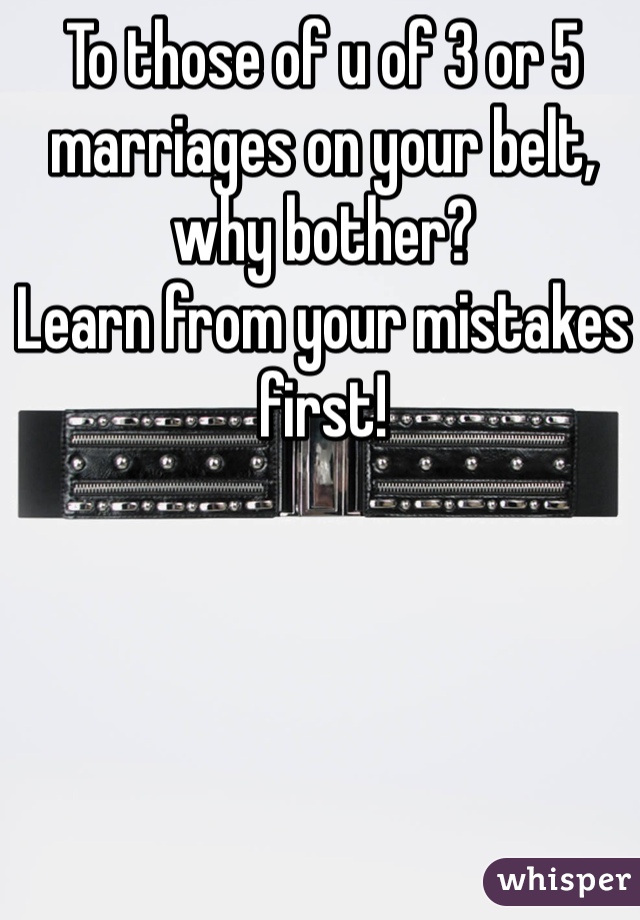 To those of u of 3 or 5 marriages on your belt, why bother?
Learn from your mistakes first!