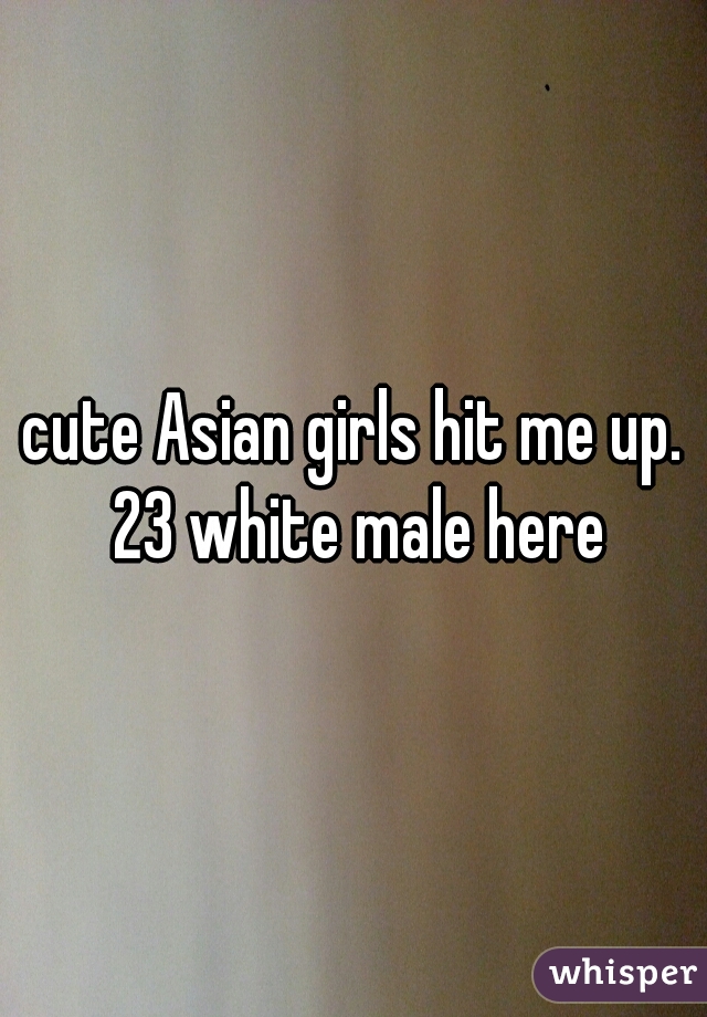 cute Asian girls hit me up. 23 white male here