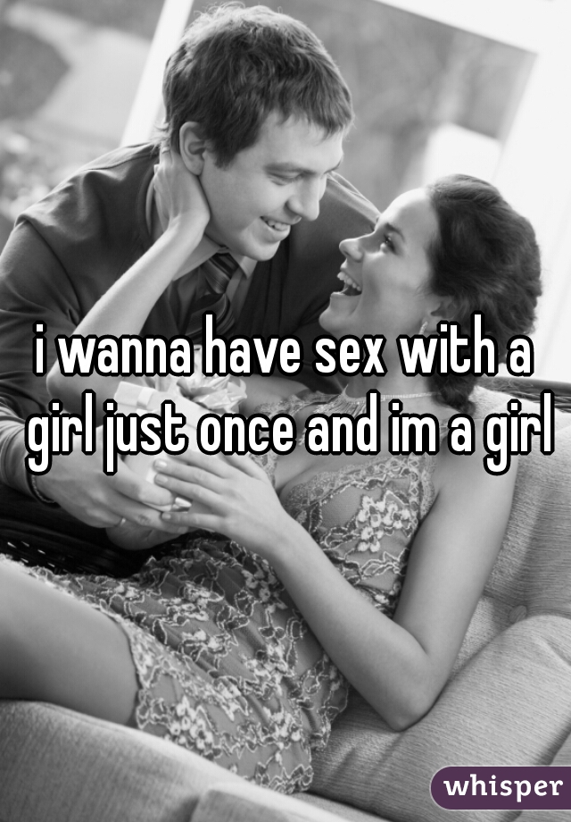 i wanna have sex with a girl just once and im a girl