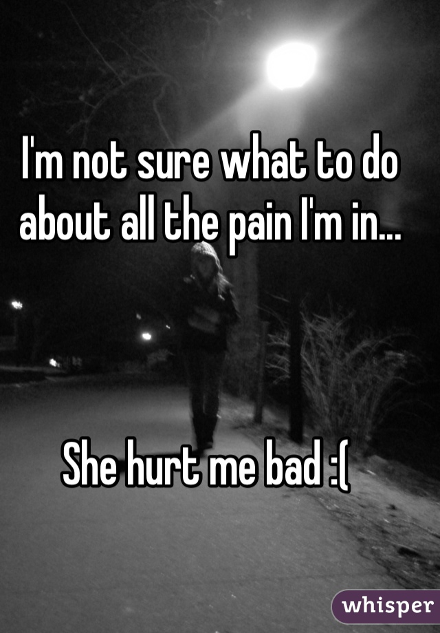 I'm not sure what to do about all the pain I'm in... 



She hurt me bad :( 