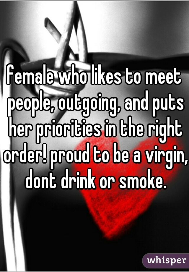 female who likes to meet people, outgoing, and puts her priorities in the right order! proud to be a virgin, dont drink or smoke.