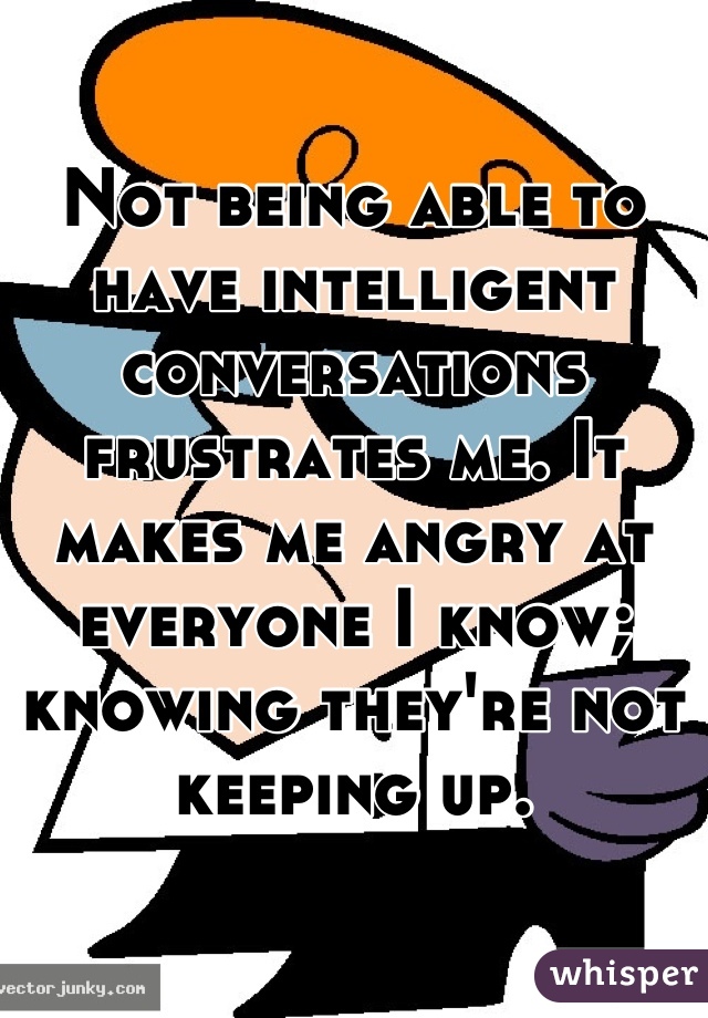 Not being able to have intelligent conversations frustrates me. It makes me angry at everyone I know; knowing they're not keeping up.