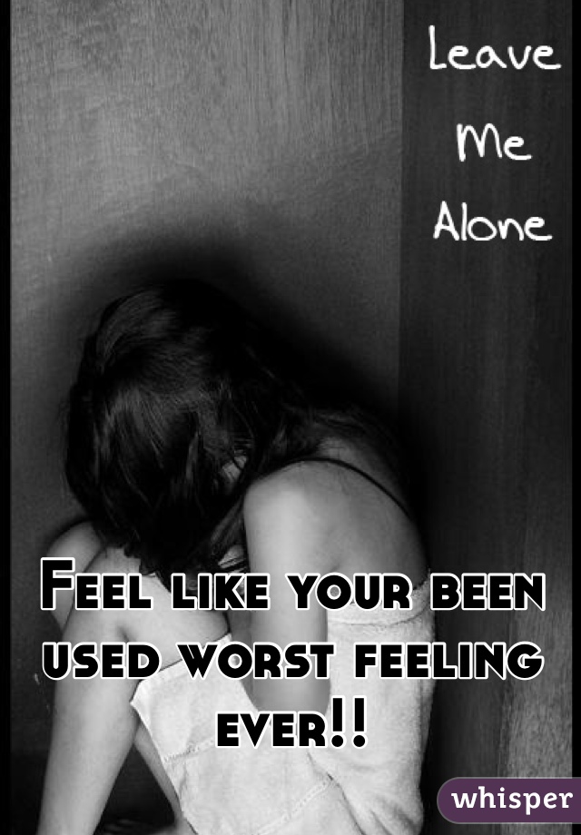 Feel like your been used worst feeling ever!!