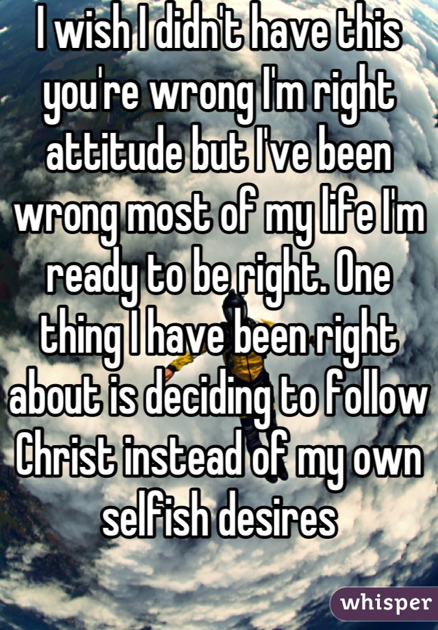 I wish I didn't have this you're wrong I'm right attitude but I've been wrong most of my life I'm ready to be right. One thing I have been right about is deciding to follow Christ instead of my own selfish desires