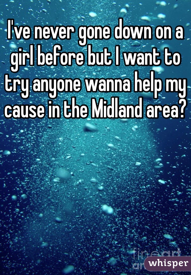 I've never gone down on a girl before but I want to try anyone wanna help my cause in the Midland area?