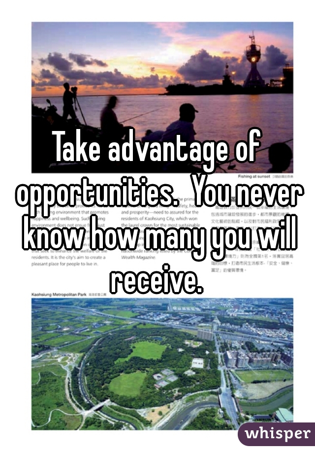 Take advantage of opportunities.  You never know how many you will receive. 