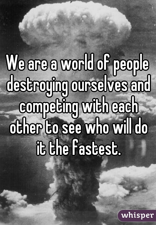 We are a world of people destroying ourselves and competing with each other to see who will do it the fastest.