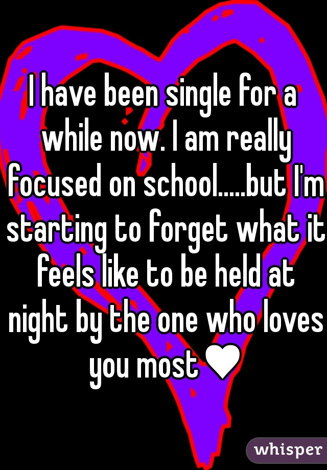 I have been single for a while now. I am really focused on school.....but I'm starting to forget what it feels like to be held at night by the one who loves you most♥