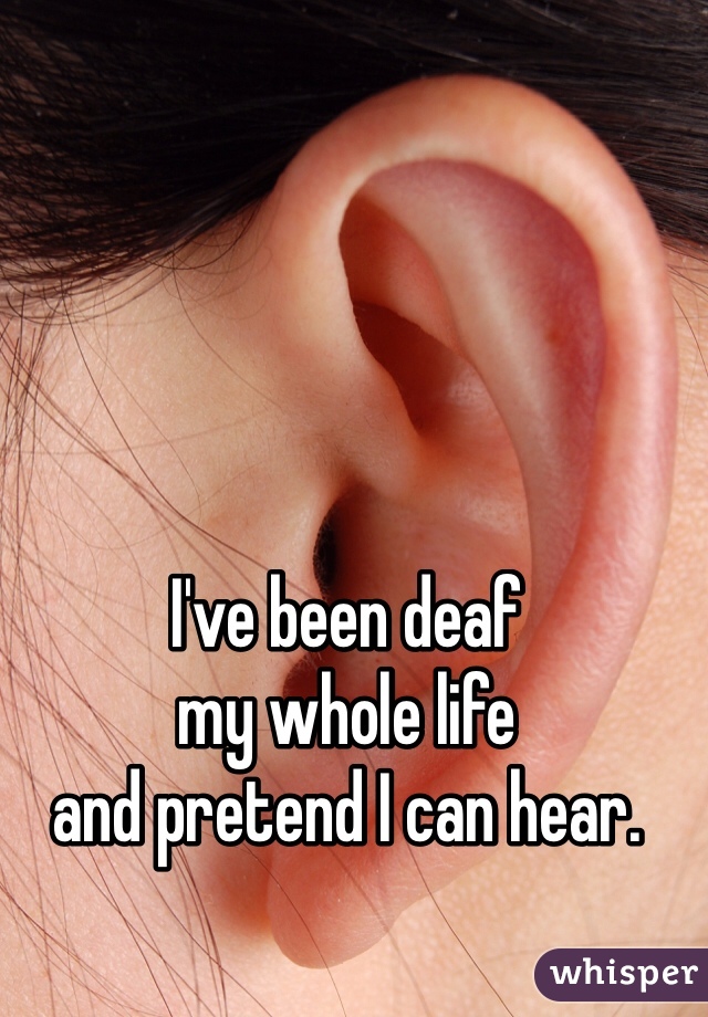 I've been deaf 
my whole life 
and pretend I can hear.