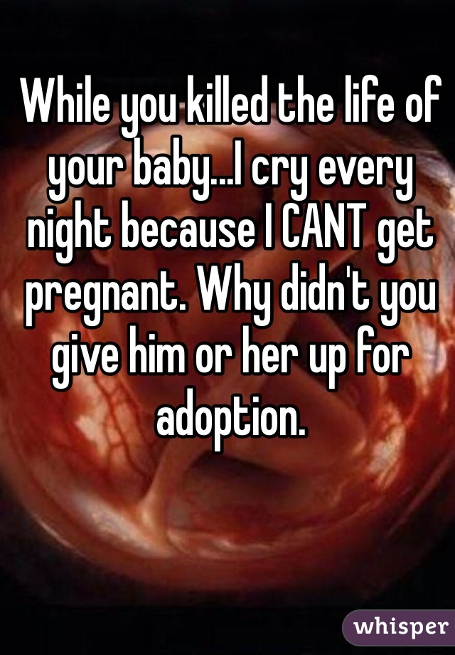 While you killed the life of your baby...I cry every night because I CANT get pregnant. Why didn't you give him or her up for adoption.