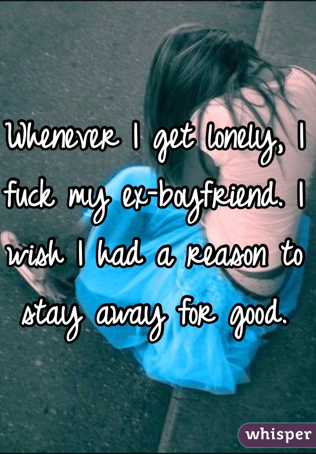 Whenever I get lonely, I fuck my ex-boyfriend. I wish I had a reason to stay away for good.