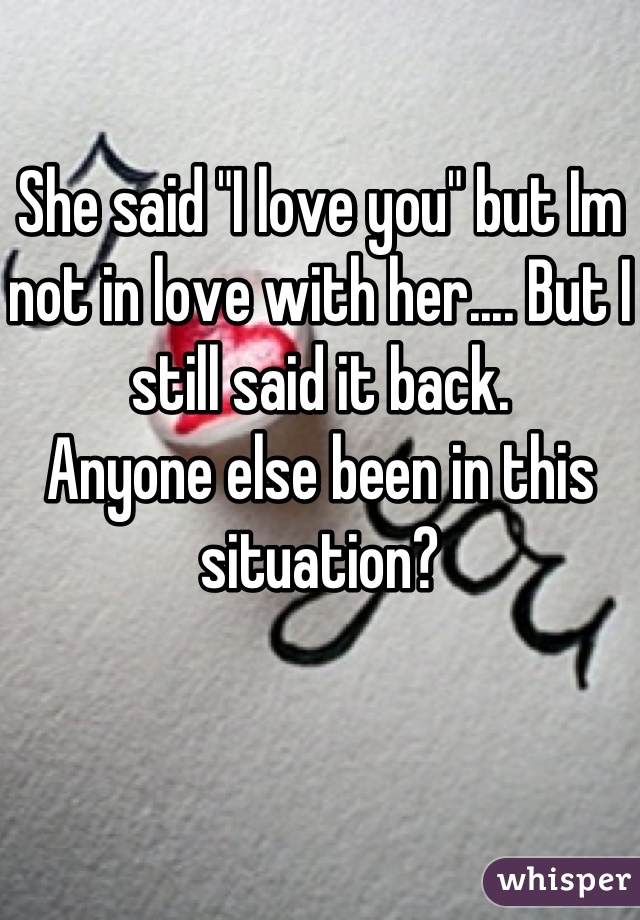 She said "I love you" but Im not in love with her.... But I still said it back. 
Anyone else been in this situation?