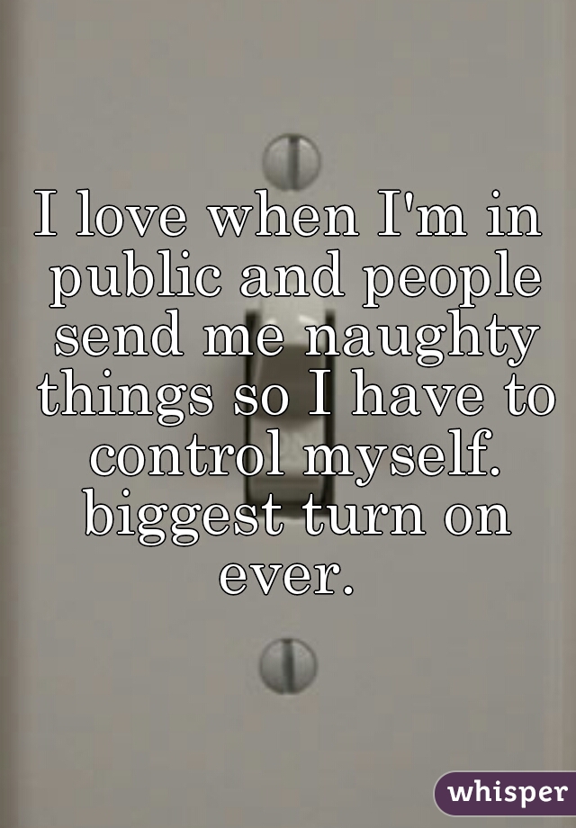 I love when I'm in public and people send me naughty things so I have to control myself. biggest turn on ever. 