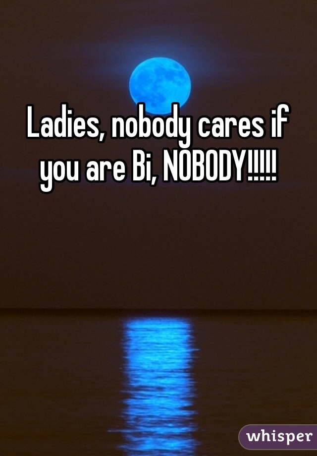 Ladies, nobody cares if you are Bi, NOBODY!!!!!