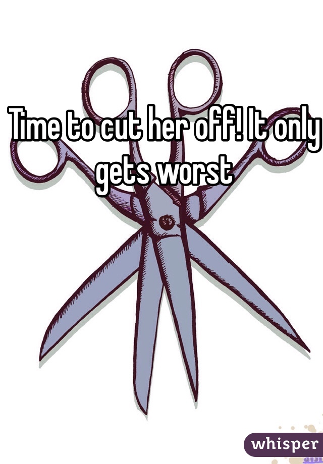 Time to cut her off! It only gets worst