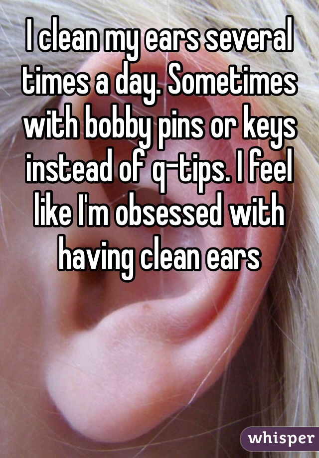 I clean my ears several times a day. Sometimes with bobby pins or keys instead of q-tips. I feel like I'm obsessed with having clean ears
