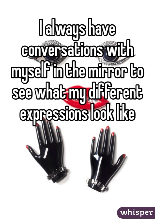 I always have conversations with myself in the mirror to see what my different expressions look like 