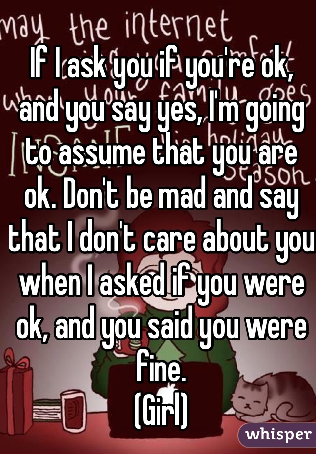 If I ask you if you're ok, and you say yes, I'm going to assume that you are ok. Don't be mad and say that I don't care about you when I asked if you were ok, and you said you were fine.  
(Girl)