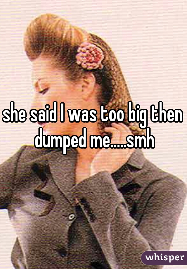 she said I was too big then dumped me.....smh