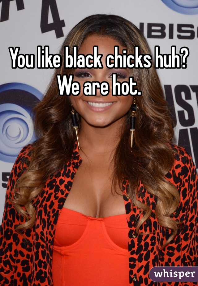 You like black chicks huh? We are hot. 