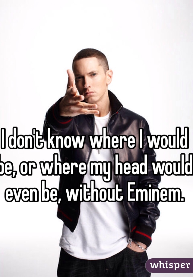 I don't know where I would be, or where my head would even be, without Eminem. 