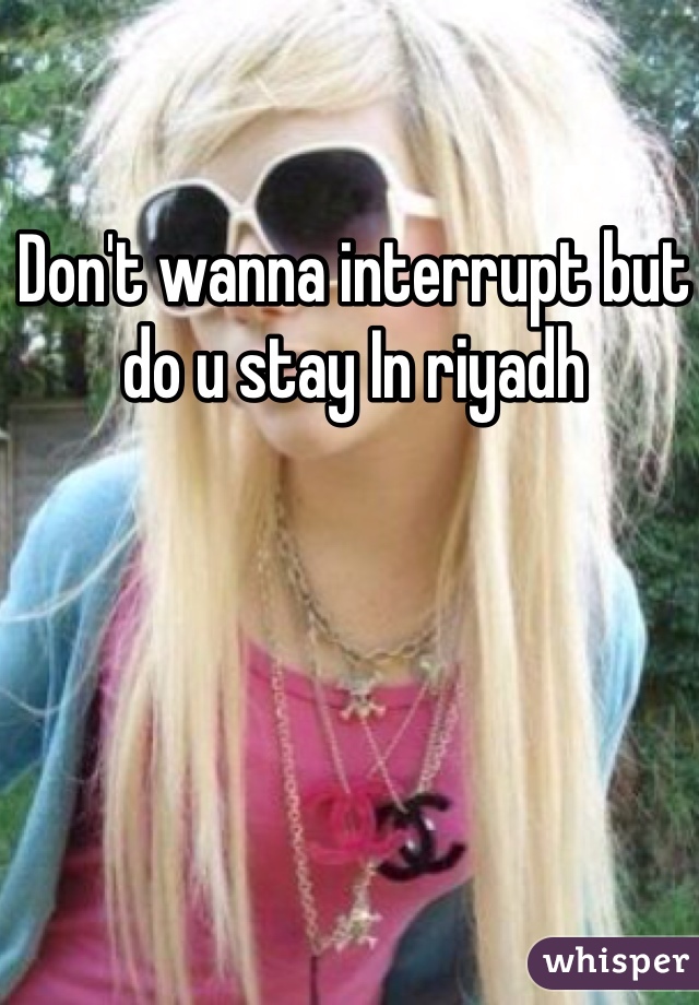 Don't wanna interrupt but do u stay In riyadh 