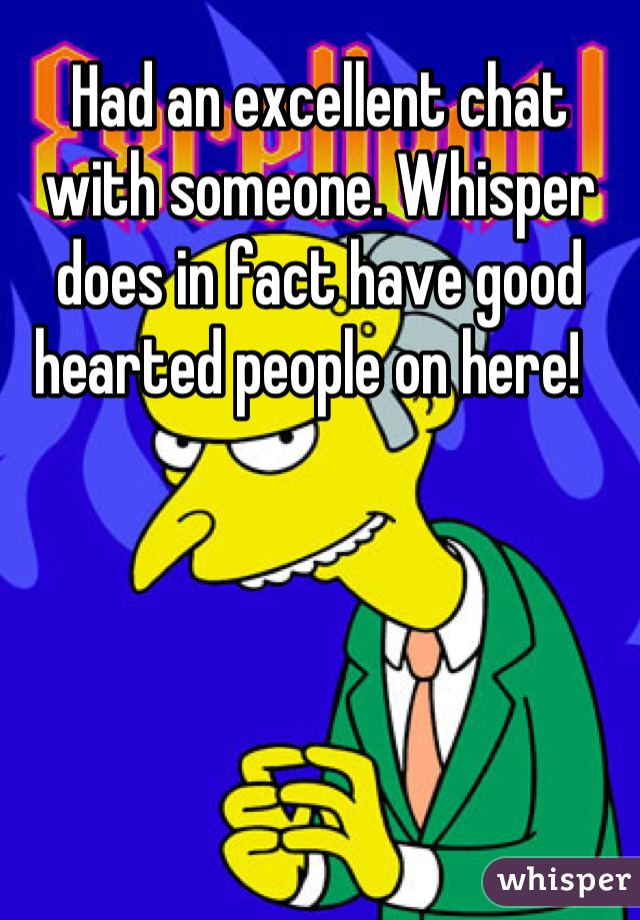 Had an excellent chat with someone. Whisper does in fact have good hearted people on here!  