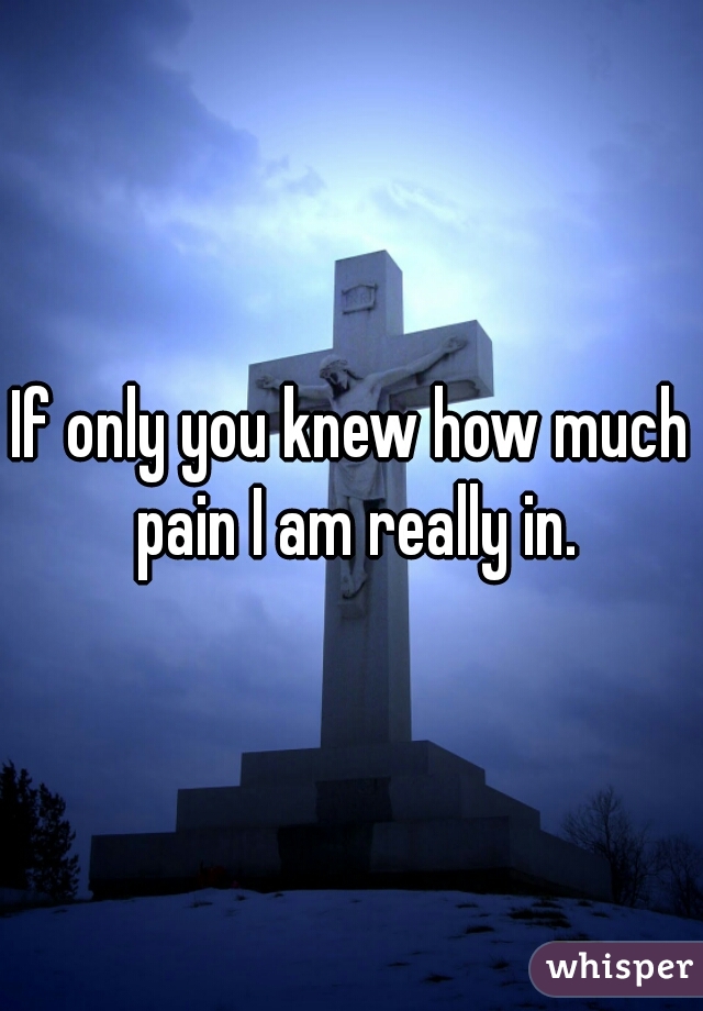 If only you knew how much pain I am really in.
