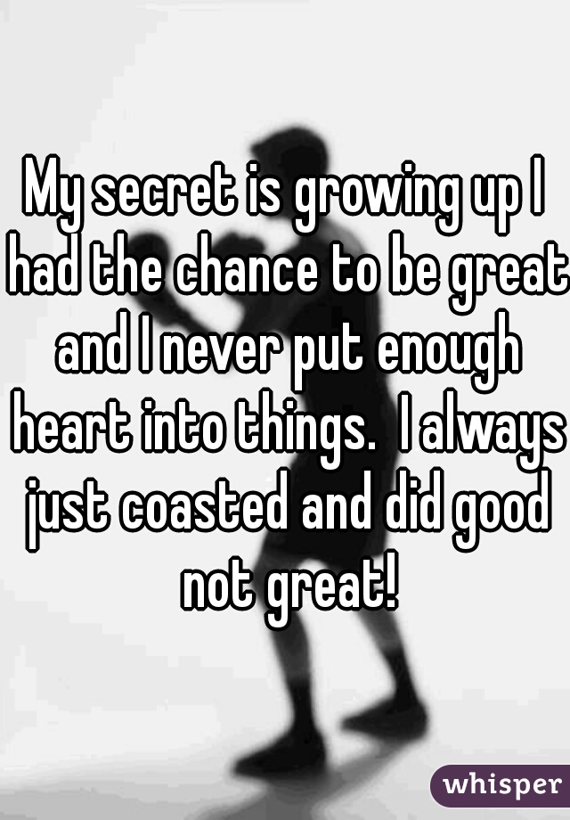 My secret is growing up I had the chance to be great and I never put enough heart into things.  I always just coasted and did good not great!