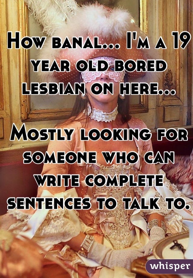 How banal... I'm a 19 year old bored lesbian on here... 

Mostly looking for someone who can write complete sentences to talk to.