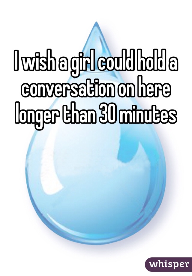 I wish a girl could hold a conversation on here longer than 30 minutes 