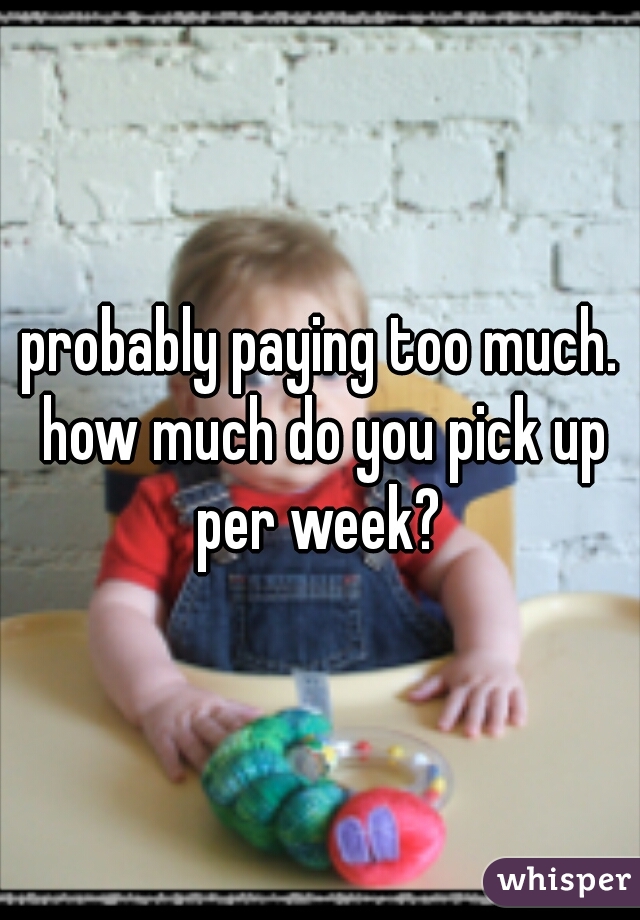 probably paying too much. how much do you pick up per week? 