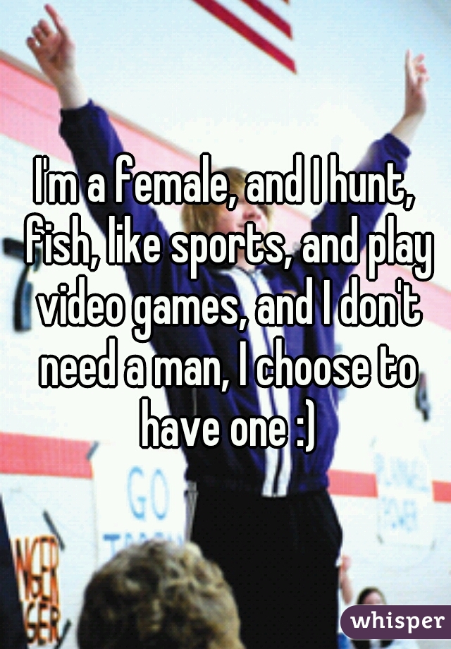 I'm a female, and I hunt, fish, like sports, and play video games, and I don't need a man, I choose to have one :)