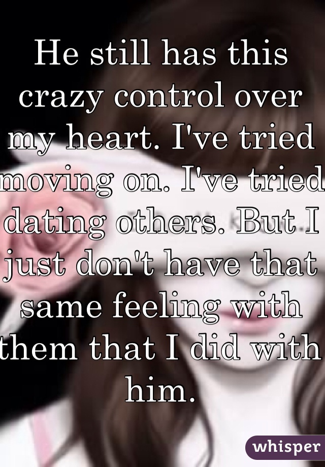 He still has this crazy control over my heart. I've tried moving on. I've tried dating others. But I just don't have that same feeling with them that I did with him. 