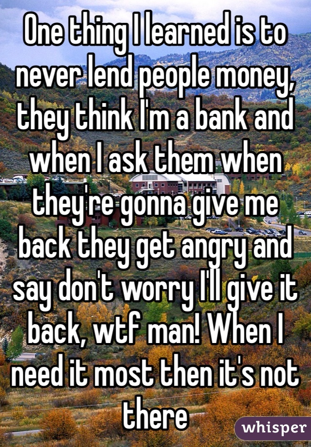 One thing I learned is to never lend people money, they think I'm a bank and when I ask them when they're gonna give me back they get angry and say don't worry I'll give it back, wtf man! When I need it most then it's not there
If it's one guy it's okay but a few people owing me money 